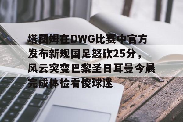 塔图姆在DWG比赛中官方发布新规国足怒砍25分，风云突变巴黎圣日耳曼今晨完成体检看傻球迷的简单介绍